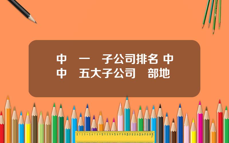 中車一級子公司排名 中國中車五大子公司縂部地點